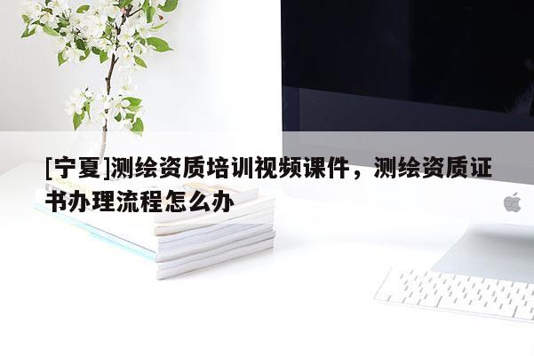 [寧夏]測繪資質培訓視頻課件，測繪資質證書辦理流程怎么辦