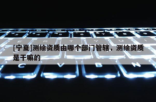 [寧夏]測繪資質由哪個部門管轄，測繪資質是干嘛的