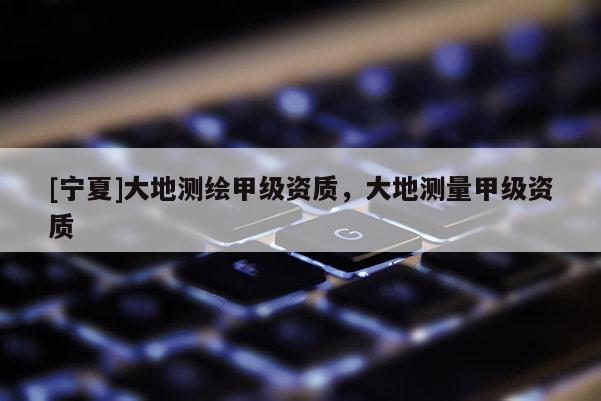 [寧夏]大地測繪甲級資質，大地測量甲級資質