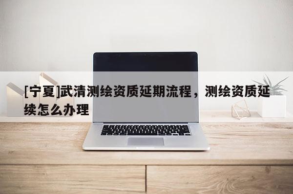 [寧夏]武清測(cè)繪資質(zhì)延期流程，測(cè)繪資質(zhì)延續(xù)怎么辦理