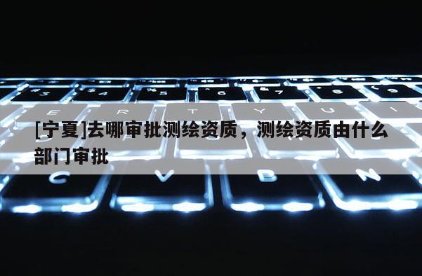 [寧夏]去哪審批測(cè)繪資質(zhì)，測(cè)繪資質(zhì)由什么部門(mén)審批