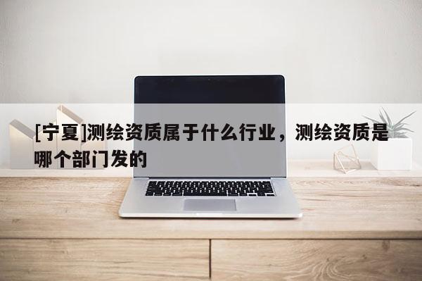 [寧夏]測繪資質屬于什么行業，測繪資質是哪個部門發的