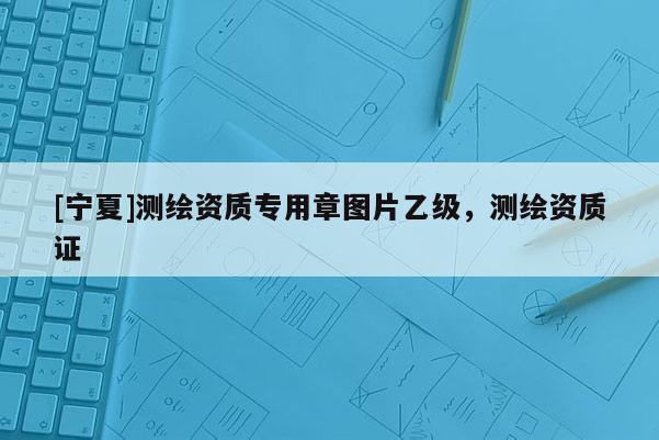 [寧夏]測繪資質(zhì)專用章圖片乙級，測繪資質(zhì)證