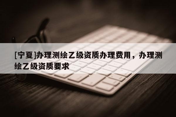 [寧夏]辦理測繪乙級資質辦理費用，辦理測繪乙級資質要求