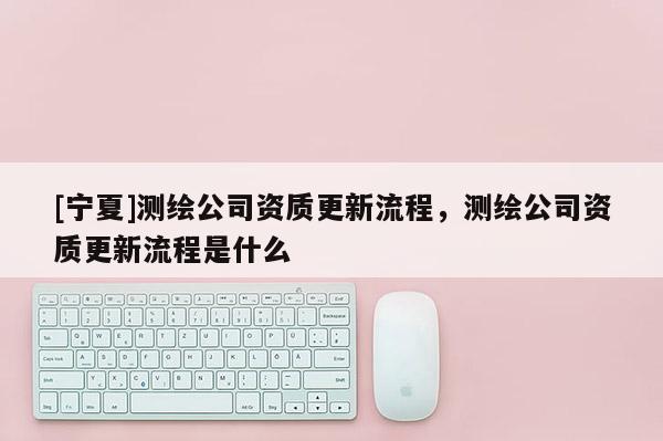 [寧夏]測繪公司資質更新流程，測繪公司資質更新流程是什么