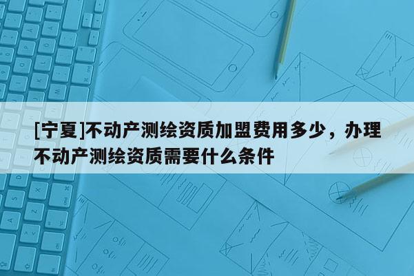 [寧夏]不動產測繪資質加盟費用多少，辦理不動產測繪資質需要什么條件