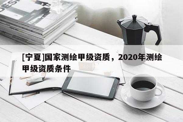 [寧夏]國家測繪甲級資質，2020年測繪甲級資質條件
