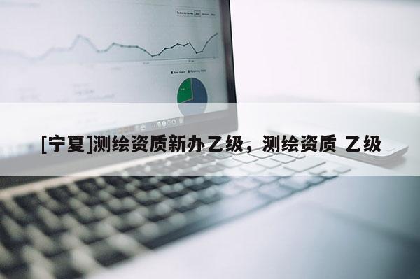 [寧夏]測繪資質新辦乙級，測繪資質 乙級