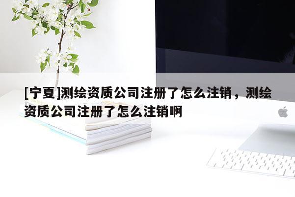 [寧夏]測繪資質公司注冊了怎么注銷，測繪資質公司注冊了怎么注銷啊
