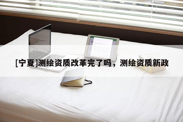 [寧夏]測繪資質改革完了嗎，測繪資質新政