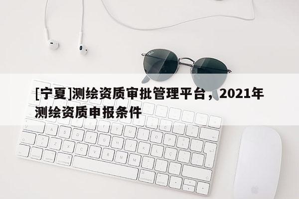 [寧夏]測繪資質審批管理平臺，2021年測繪資質申報條件