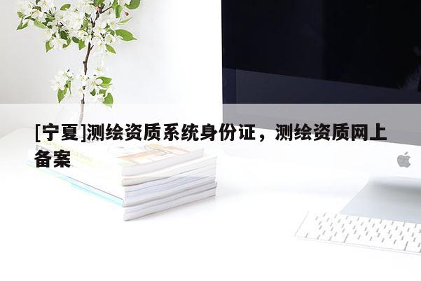 [寧夏]測繪資質系統身份證，測繪資質網上備案