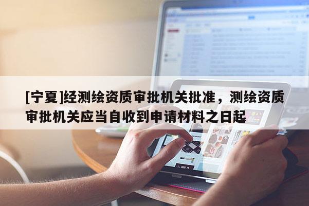 [寧夏]經(jīng)測繪資質(zhì)審批機關(guān)批準(zhǔn)，測繪資質(zhì)審批機關(guān)應(yīng)當(dāng)自收到申請材料之日起