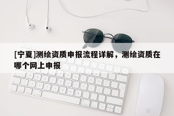 [寧夏]測繪資質申報流程詳解，測繪資質在哪個網上申報