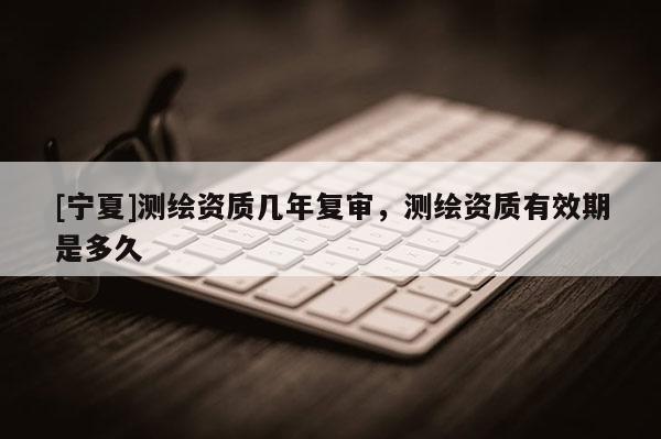 [寧夏]測繪資質(zhì)幾年復審，測繪資質(zhì)有效期是多久