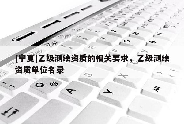 [寧夏]乙級(jí)測(cè)繪資質(zhì)的相關(guān)要求，乙級(jí)測(cè)繪資質(zhì)單位名錄