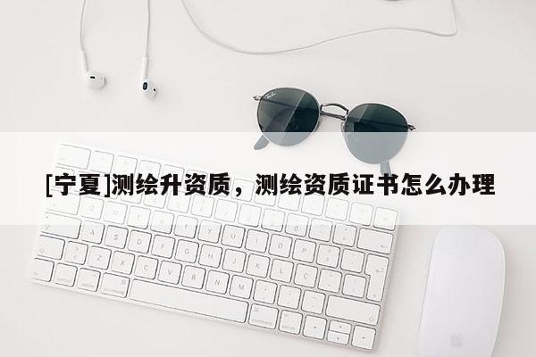 [寧夏]測(cè)繪升資質(zhì)，測(cè)繪資質(zhì)證書(shū)怎么辦理