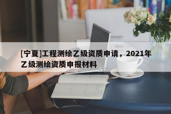[寧夏]工程測繪乙級資質(zhì)申請，2021年乙級測繪資質(zhì)申報材料