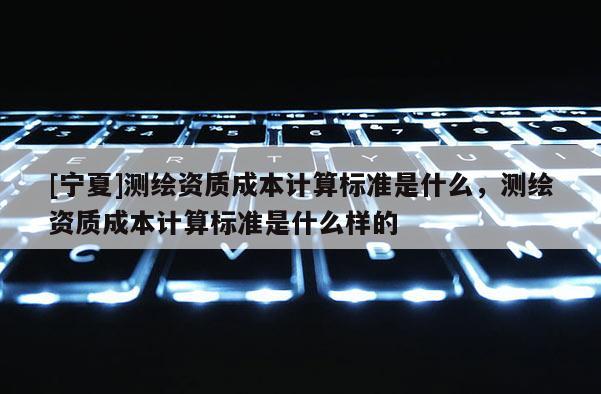 [寧夏]測(cè)繪資質(zhì)成本計(jì)算標(biāo)準(zhǔn)是什么，測(cè)繪資質(zhì)成本計(jì)算標(biāo)準(zhǔn)是什么樣的