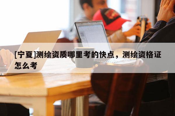 [寧夏]測繪資質哪里考的快點，測繪資格證怎么考