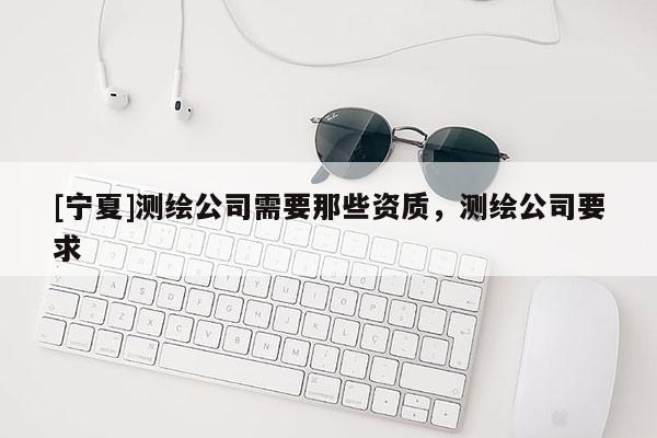 [寧夏]測(cè)繪公司需要那些資質(zhì)，測(cè)繪公司要求