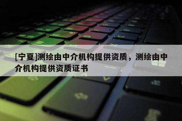 [寧夏]測繪由中介機構(gòu)提供資質(zhì)，測繪由中介機構(gòu)提供資質(zhì)證書