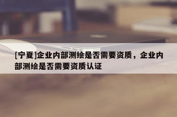 [寧夏]企業內部測繪是否需要資質，企業內部測繪是否需要資質認證