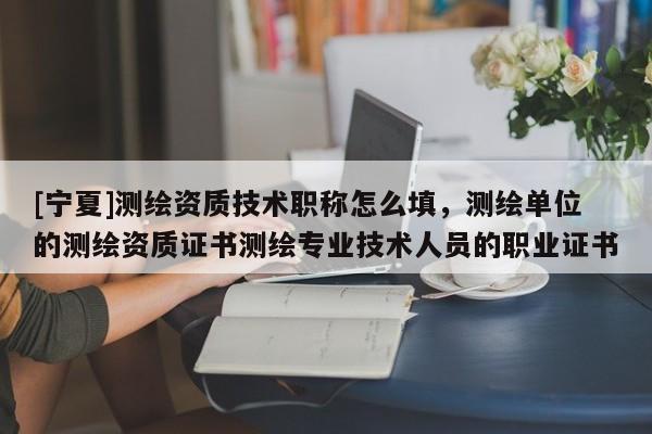 [寧夏]測繪資質技術職稱怎么填，測繪單位的測繪資質證書測繪專業技術人員的職業證書