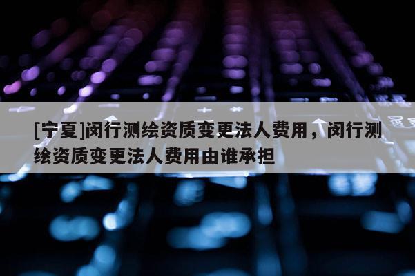 [寧夏]閔行測繪資質變更法人費用，閔行測繪資質變更法人費用由誰承擔