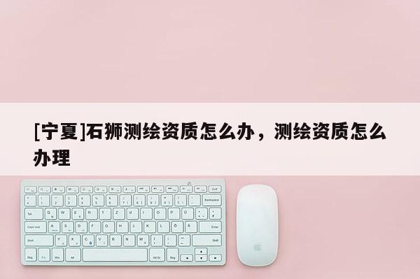 [寧夏]石獅測繪資質怎么辦，測繪資質怎么辦理