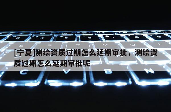 [寧夏]測(cè)繪資質(zhì)過(guò)期怎么延期審批，測(cè)繪資質(zhì)過(guò)期怎么延期審批呢