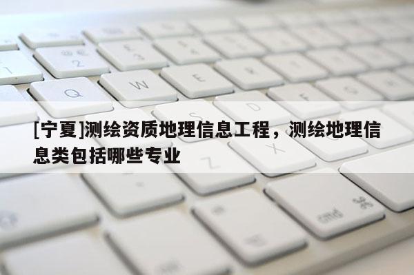 [寧夏]測繪資質地理信息工程，測繪地理信息類包括哪些專業