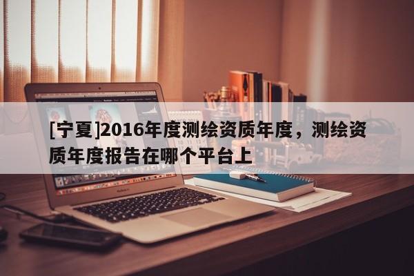 [寧夏]2016年度測繪資質年度，測繪資質年度報告在哪個平臺上