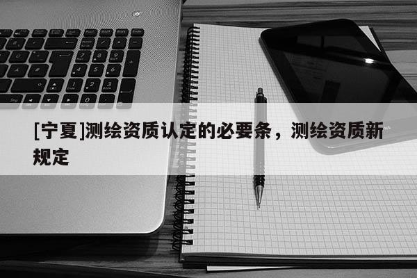 [寧夏]測繪資質(zhì)認(rèn)定的必要條，測繪資質(zhì)新規(guī)定
