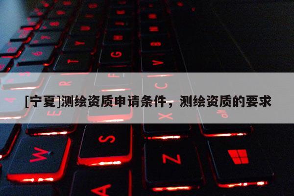 [寧夏]測繪資質(zhì)申請條件，測繪資質(zhì)的要求