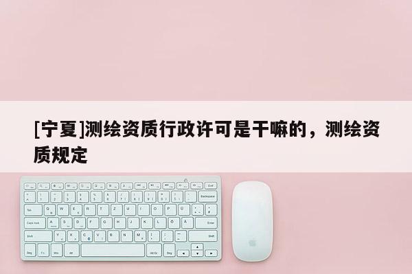 [寧夏]測(cè)繪資質(zhì)行政許可是干嘛的，測(cè)繪資質(zhì)規(guī)定