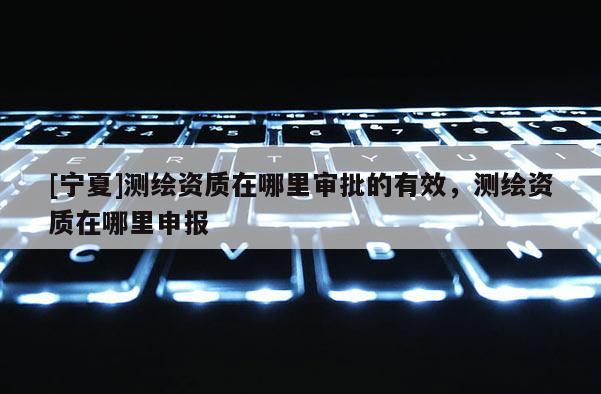 [寧夏]測繪資質在哪里審批的有效，測繪資質在哪里申報