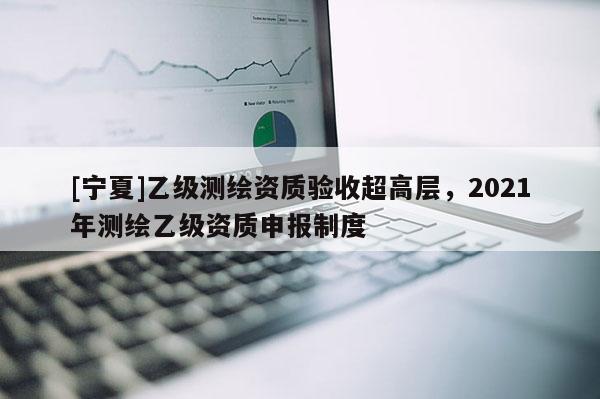 [寧夏]乙級測繪資質(zhì)驗收超高層，2021年測繪乙級資質(zhì)申報制度