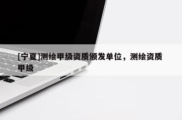 [寧夏]測(cè)繪甲級(jí)資質(zhì)頒發(fā)單位，測(cè)繪資質(zhì) 甲級(jí)