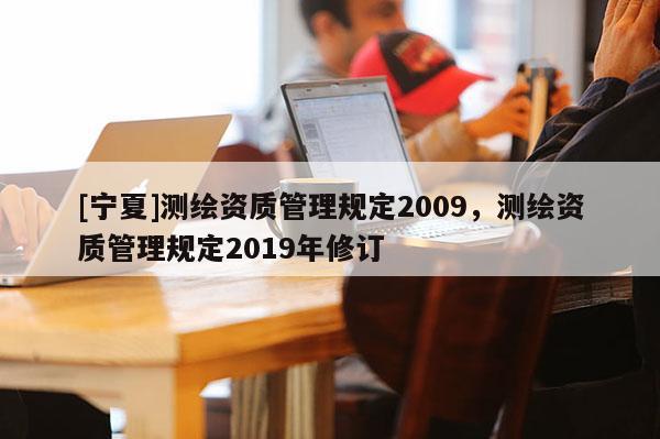 [寧夏]測(cè)繪資質(zhì)管理規(guī)定2009，測(cè)繪資質(zhì)管理規(guī)定2019年修訂