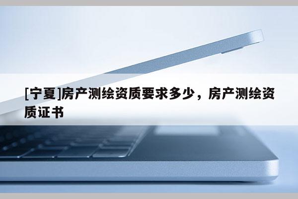 [寧夏]房產(chǎn)測繪資質(zhì)要求多少，房產(chǎn)測繪資質(zhì)證書