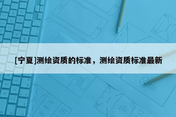 [寧夏]測繪資質(zhì)的標(biāo)準(zhǔn)，測繪資質(zhì)標(biāo)準(zhǔn)最新