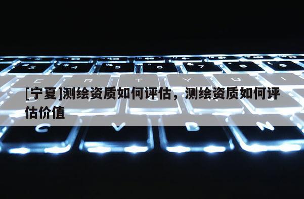 [寧夏]測繪資質(zhì)如何評估，測繪資質(zhì)如何評估價值