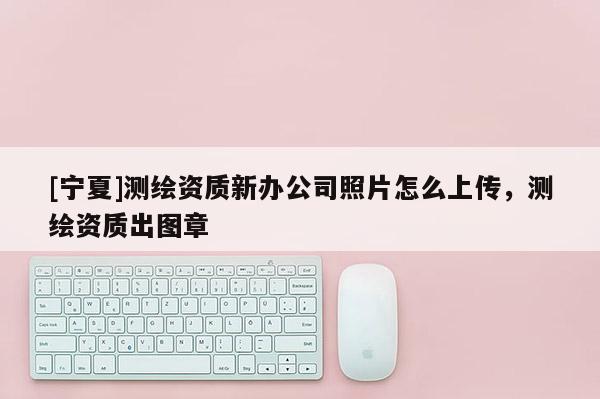 [寧夏]測繪資質新辦公司照片怎么上傳，測繪資質出圖章