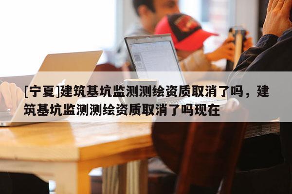 [寧夏]建筑基坑監(jiān)測測繪資質(zhì)取消了嗎，建筑基坑監(jiān)測測繪資質(zhì)取消了嗎現(xiàn)在