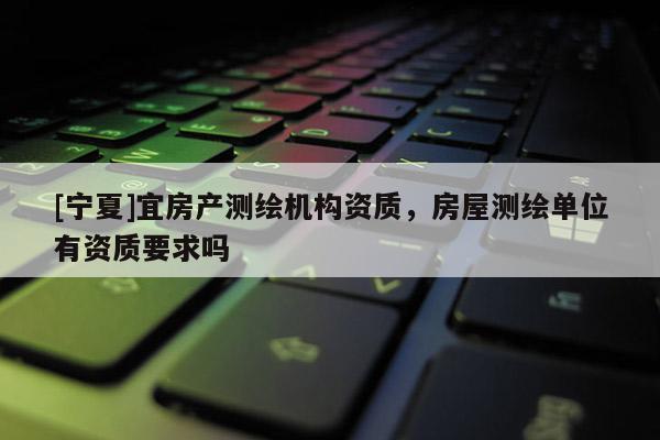 [寧夏]宜房產(chǎn)測(cè)繪機(jī)構(gòu)資質(zhì)，房屋測(cè)繪單位有資質(zhì)要求嗎