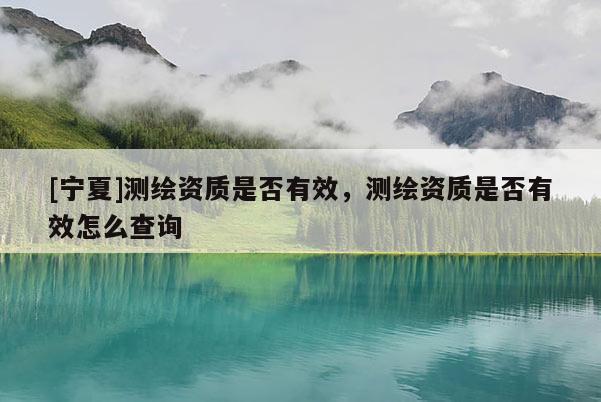 [寧夏]測繪資質是否有效，測繪資質是否有效怎么查詢