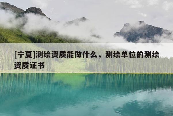 [寧夏]測繪資質(zhì)能做什么，測繪單位的測繪資質(zhì)證書