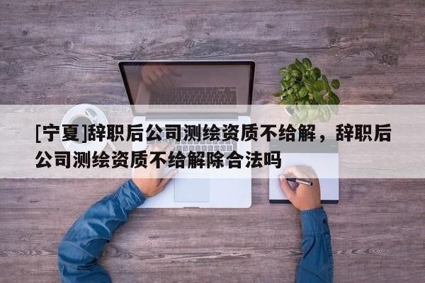 [寧夏]辭職后公司測繪資質不給解，辭職后公司測繪資質不給解除合法嗎