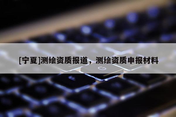 [寧夏]測繪資質報道，測繪資質申報材料